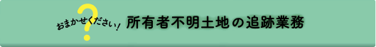 おまかせください！所有者不明土地の追跡業務